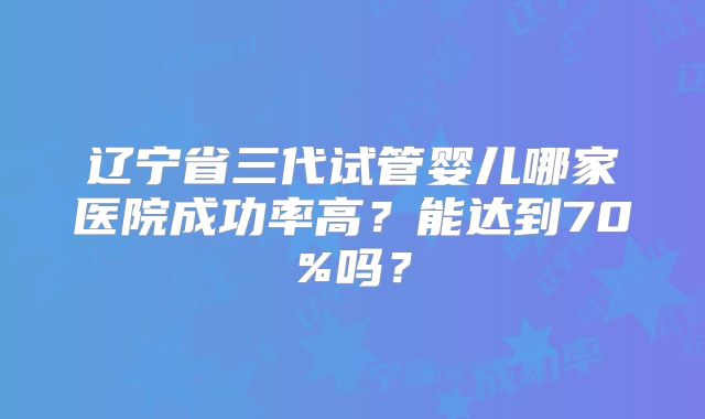 辽宁省三代试管婴儿哪家医院成功率高?能达到70%吗?