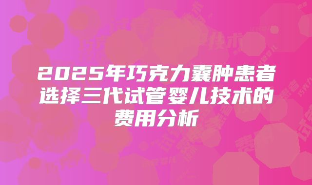 2025年巧克力囊肿患者选择三代试管婴儿技术的费用分析