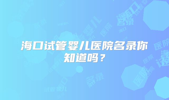海口试管婴儿医院名录你知道吗？
