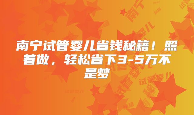南宁试管婴儿省钱秘籍！照着做，轻松省下3-5万不是梦