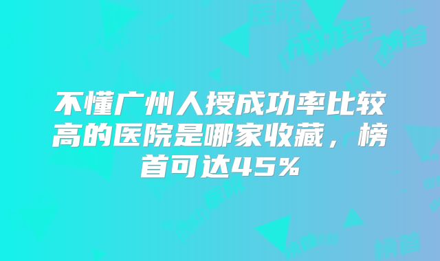不懂广州人授成功率比较高的医院是哪家收藏,榜首可达45%