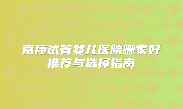南康试管婴儿医院哪家好推荐与选择指南