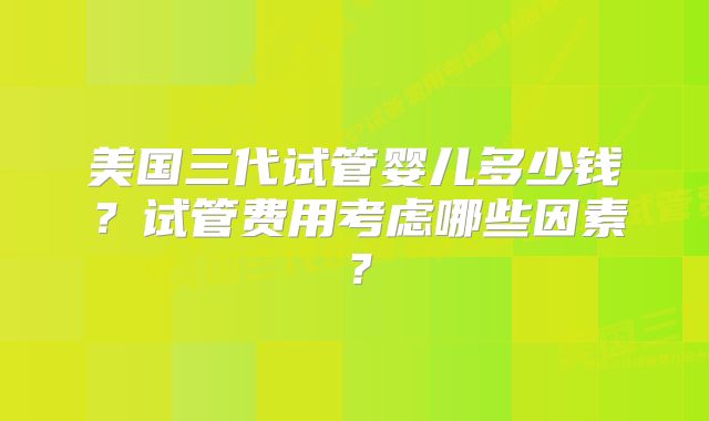 美国三代试管婴儿多少钱?试管费用考虑哪些因素?