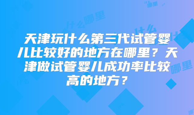 天津玩什么第三代试管婴儿比较好的地方在哪里?天津做试管婴儿成功率比较高的地方?