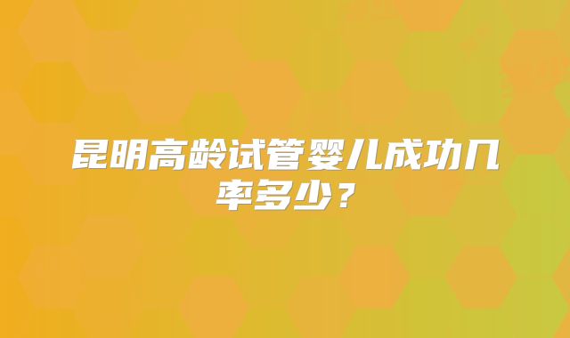 昆明高龄试管婴儿成功几率多少?