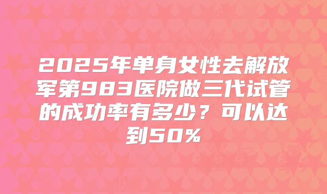 2025年单身女性去解放军第983医院做三代试管的成功率有多少?可以达到50%