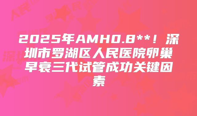 2025年AMH0.8**！深圳市罗湖区人民医院卵巢早衰三代试管成功关键因素