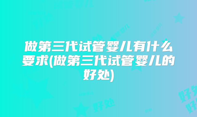 做第三代试管婴儿有什么要求(做第三代试管婴儿的好处)