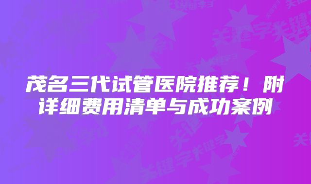 茂名三代试管医院推荐!附详细费用清单与成功案例