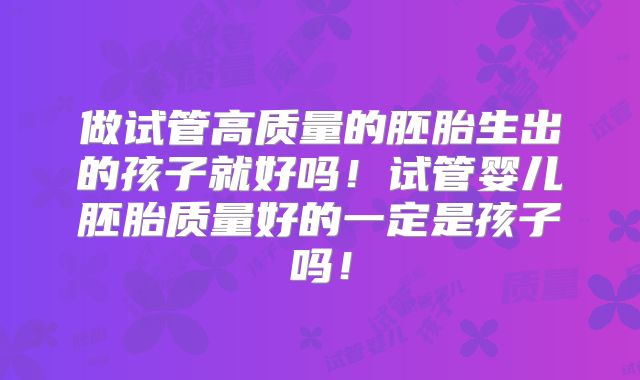 做试管高质量的胚胎生出的孩子就好吗！试管婴儿胚胎质量好的一定是孩子吗！
