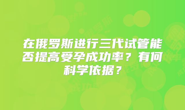 在俄罗斯进行三代试管能否提高受孕成功率?有何科学依据?