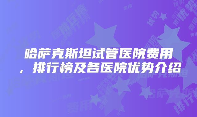 哈萨克斯坦试管医院费用，排行榜及各医院优势介绍
