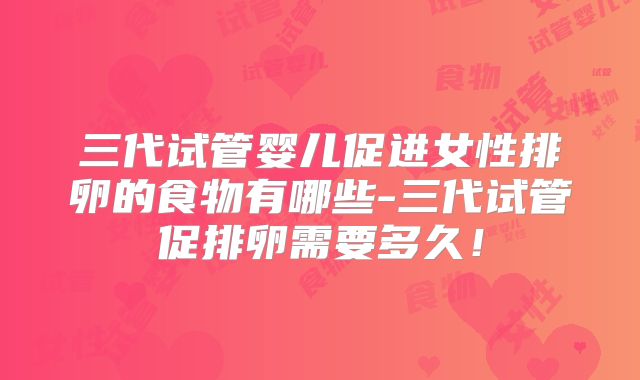 三代试管婴儿促进女性排卵的食物有哪些-三代试管促排卵需要多久！