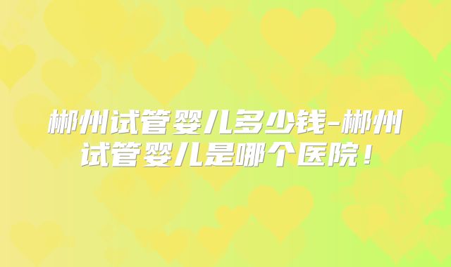 郴州试管婴儿多少钱-郴州试管婴儿是哪个医院！