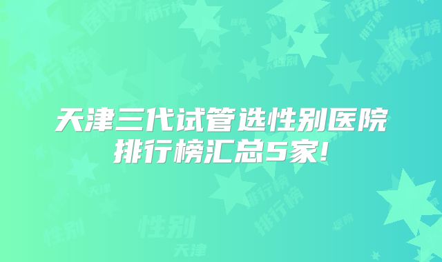 天津三代试管选性别医院排行榜汇总5家!