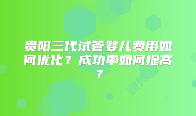 贵阳三代试管婴儿费用如何优化？成功率如何提高？