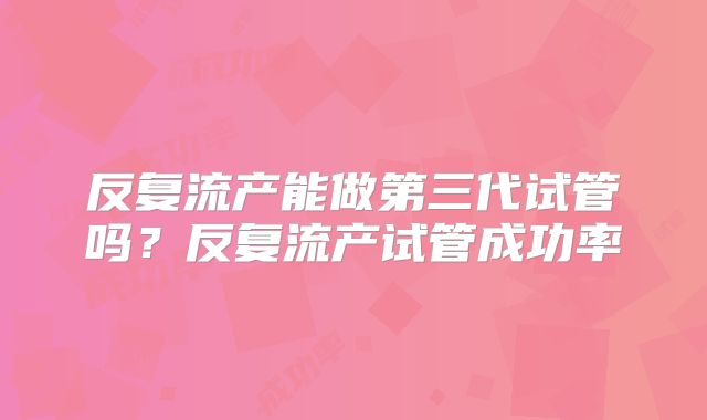 反复流产能做第三代试管吗？反复流产试管成功率