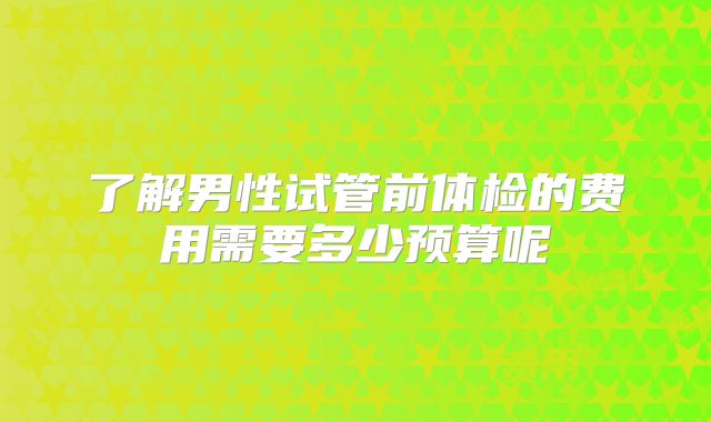 了解男性试管前体检的费用需要多少预算呢