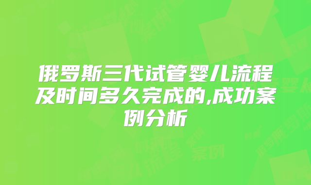 俄罗斯三代试管婴儿流程及时间多久完成的,成功案例分析
