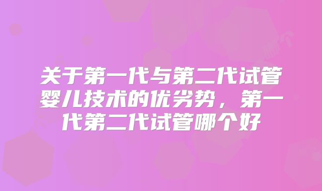 关于第一代与第二代试管婴儿技术的优劣势,第一代第二代试管哪个好