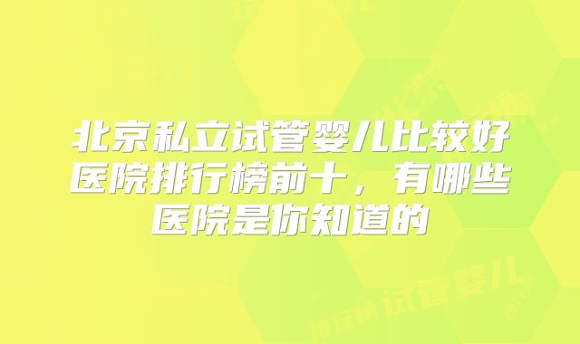 北京私立试管婴儿比较好医院排行榜前十，有哪些医院是你知道的