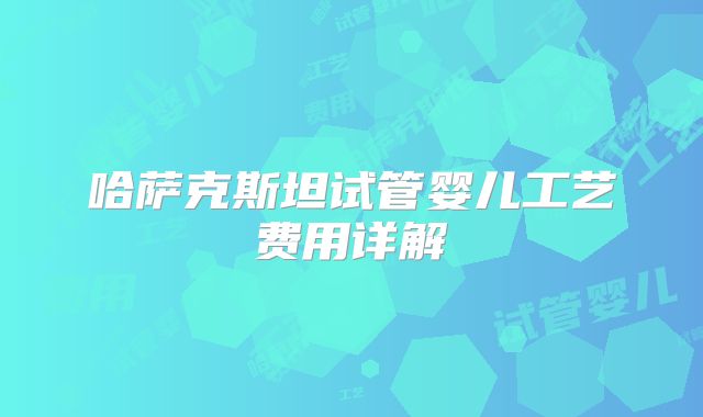 哈萨克斯坦试管婴儿工艺费用详解