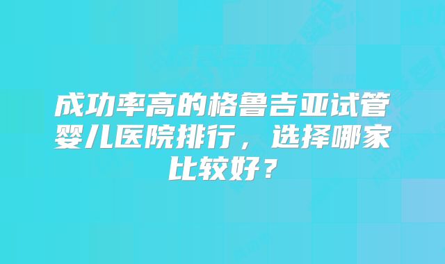 成功率高的格鲁吉亚试管婴儿医院排行，选择哪家比较好？