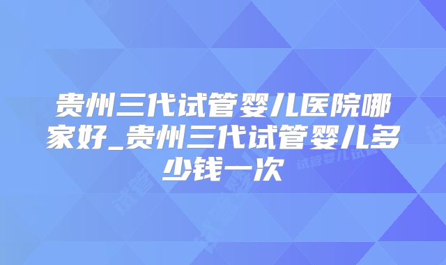 贵州三代试管婴儿医院哪家好_贵州三代试管婴儿多少钱一次