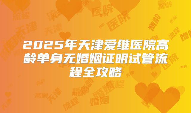2025年天津爱维医院高龄单身无婚姻证明试管流程全攻略