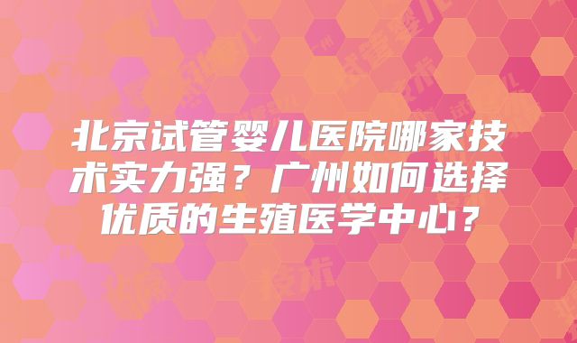 北京试管婴儿医院哪家技术实力强？广州如何选择优质的生殖医学中心？