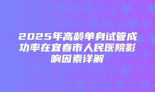 2025年高龄单身试管成功率在宜春市人民医院影响因素详解