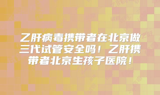 乙肝病毒携带者在北京做三代试管安全吗！乙肝携带者北京生孩子医院！