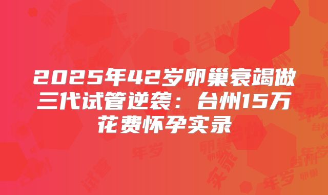 2025年42岁卵巢衰竭做三代试管逆袭：台州15万花费怀孕实录