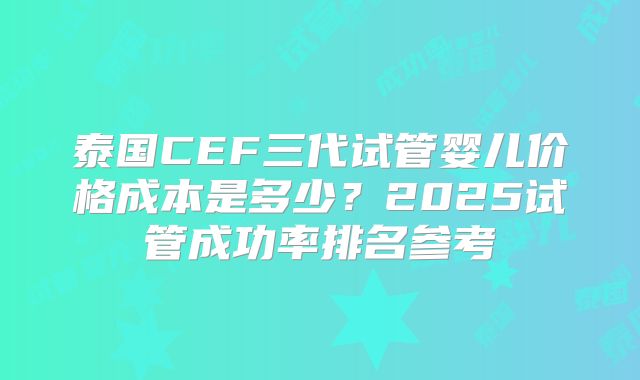 泰国CEF三代试管婴儿价格成本是多少?2025试管成功率排名参考