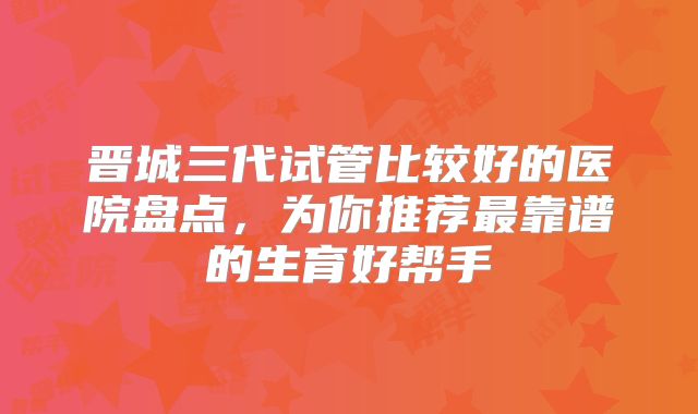 晋城三代试管比较好的医院盘点，为你推荐最靠谱的生育好帮手