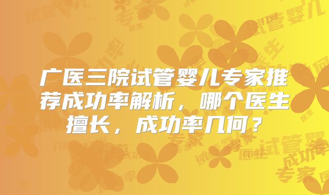 广医三院试管婴儿专家推荐成功率解析，哪个医生擅长，成功率几何？