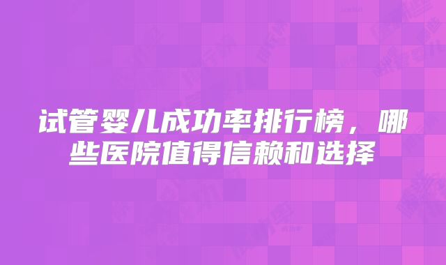试管婴儿成功率排行榜,哪些医院值得信赖和选择