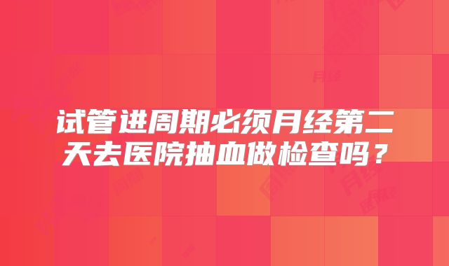 试管进周期必须月经第二天去医院抽血做检查吗?