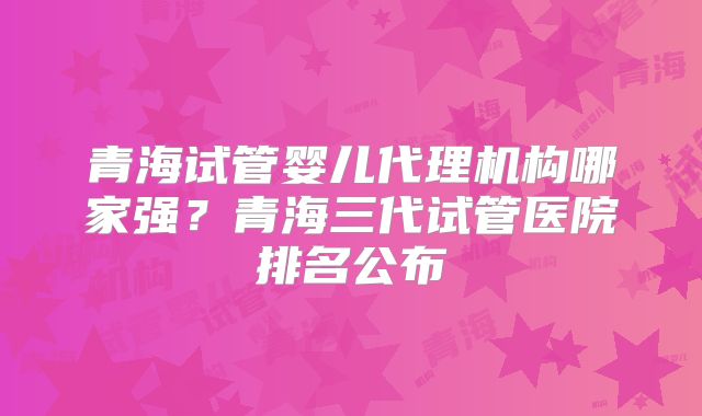 青海试管婴儿代理机构哪家强？青海三代试管医院排名公布