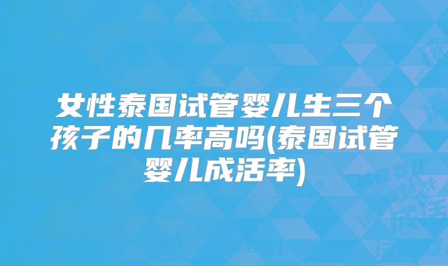 女性泰国试管婴儿生三个孩子的几率高吗(泰国试管婴儿成活率)