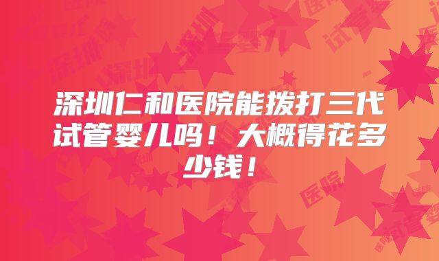 深圳仁和医院能拨打三代试管婴儿吗！大概得花多少钱！