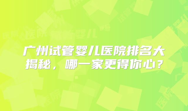 广州试管婴儿医院排名大揭秘，哪一家更得你心？