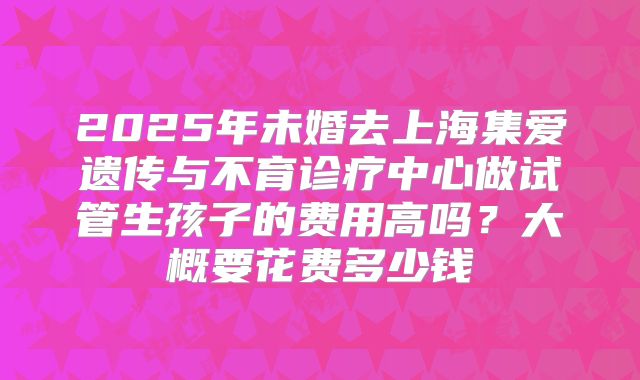 2025年未婚去上海集爱遗传与不育诊疗中心做试管生孩子的费用高吗?大概要花费多少钱