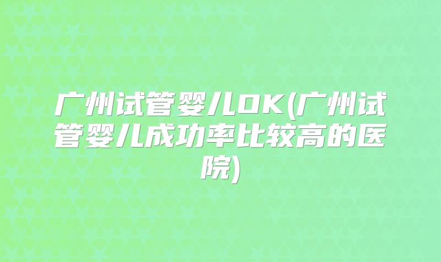 广州试管婴儿OK(广州试管婴儿成功率比较高的医院)