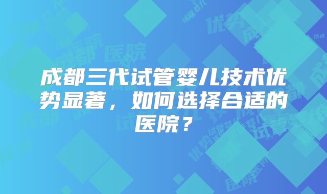 成都三代试管婴儿技术优势显著，如何选择合适的医院？