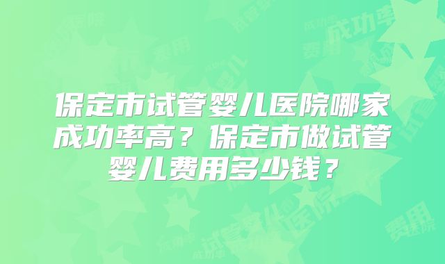 保定市试管婴儿医院哪家成功率高?保定市做试管婴儿费用多少钱?