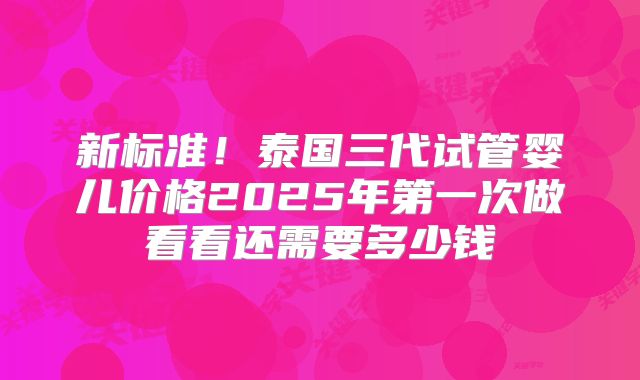 新标准！泰国三代试管婴儿价格2025年第一次做看看还需要多少钱