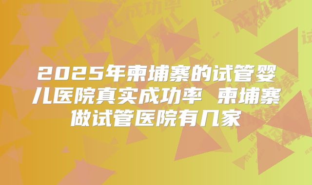2025年柬埔寨的试管婴儿医院真实成功率 柬埔寨做试管医院有几家