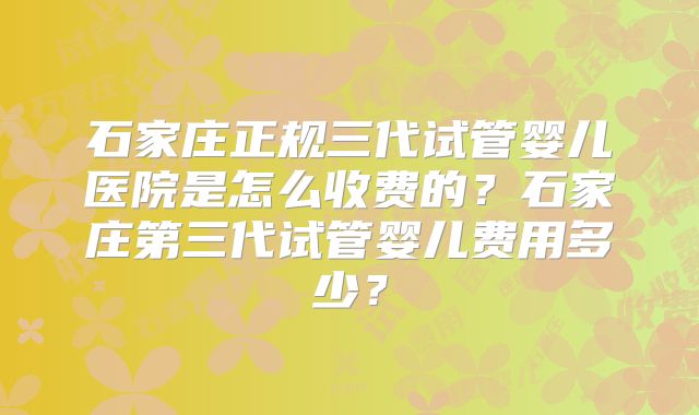 石家庄正规三代试管婴儿医院是怎么收费的？石家庄第三代试管婴儿费用多少？