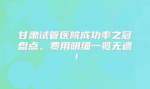 甘肃试管医院成功率之冠盘点，费用明细一览无遗！